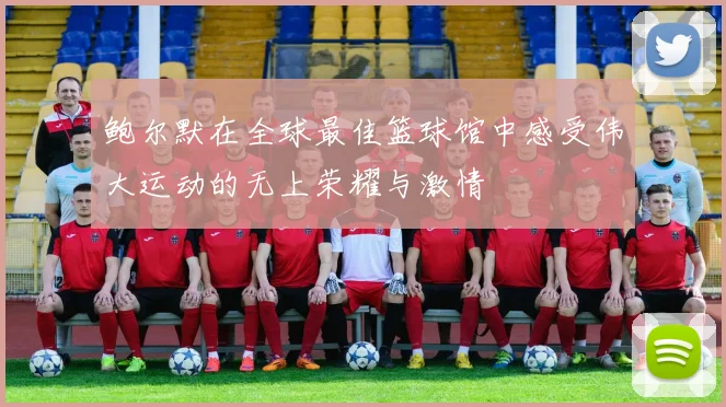 鲍尔默在全球最佳篮球馆中感受伟大运动的无上荣耀与激情