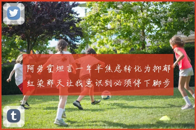 阿劳霍坦言一年半焦虑转化为抑郁红染那天让我意识到必须停下脚步