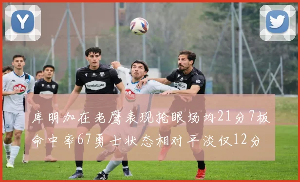 库明加在老鹰表现抢眼场均21分7板命中率67勇士状态相对平淡仅12分5板