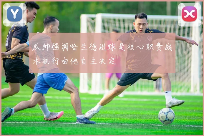 瓜帅强调哈兰德进球是核心职责战术执行由他自主决定