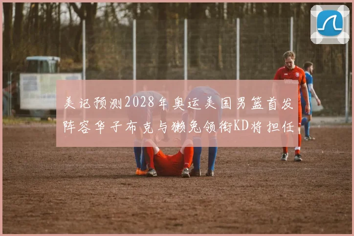 美记预测2028年奥运美国男篮首发阵容华子布克与獭兔领衔KD将担任替补