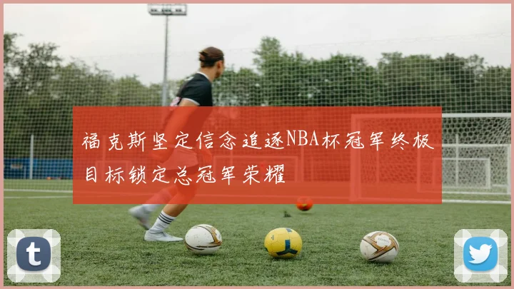 福克斯坚定信念追逐NBA杯冠军终极目标锁定总冠军荣耀