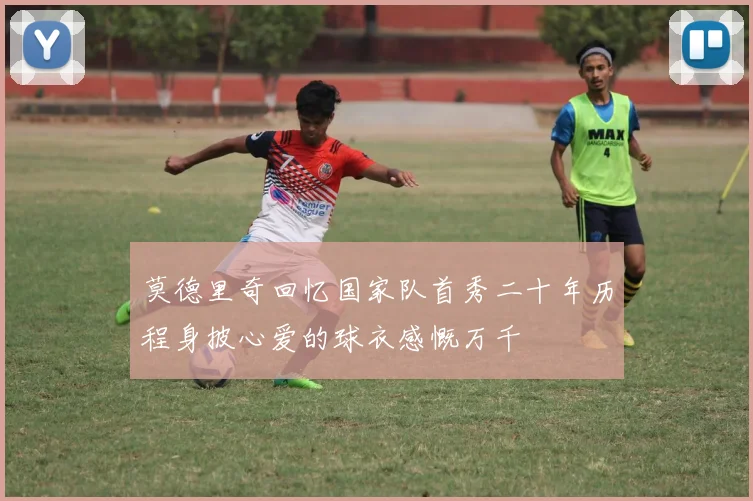 莫德里奇回忆国家队首秀二十年历程身披心爱的球衣感慨万千
