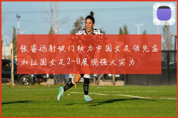 张睿远射破门助力中国女足领先孟加拉国女足2-0展现强大实力