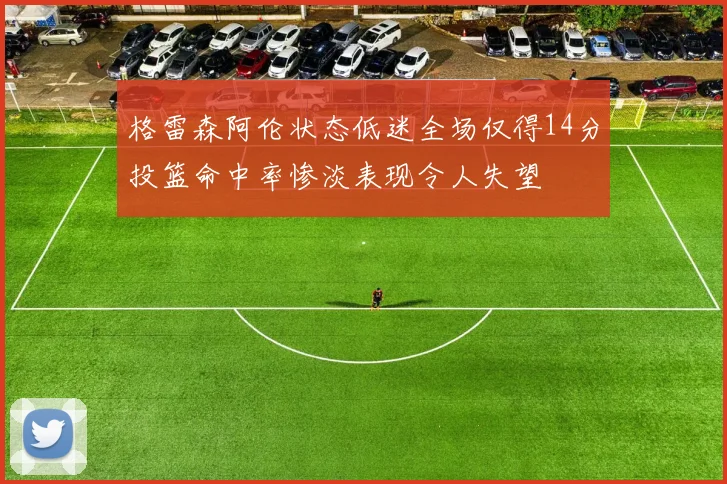 格雷森阿伦状态低迷全场仅得14分投篮命中率惨淡表现令人失望