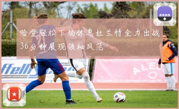 哈登轻松下场休息杜兰特全力出战36分钟展现领袖风范