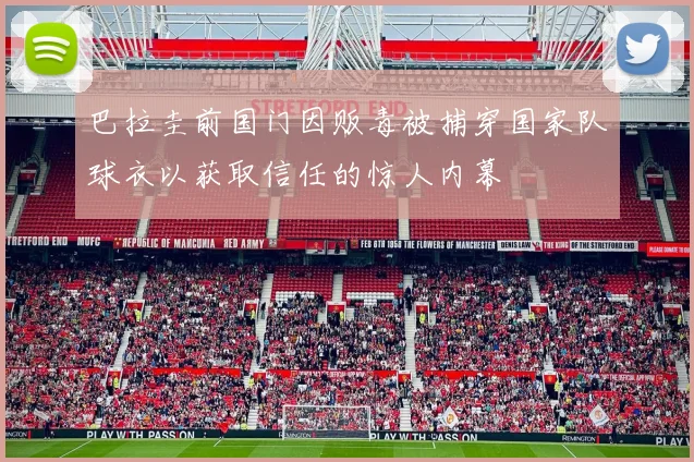 巴拉圭前国门因贩毒被捕穿国家队球衣以获取信任的惊人内幕