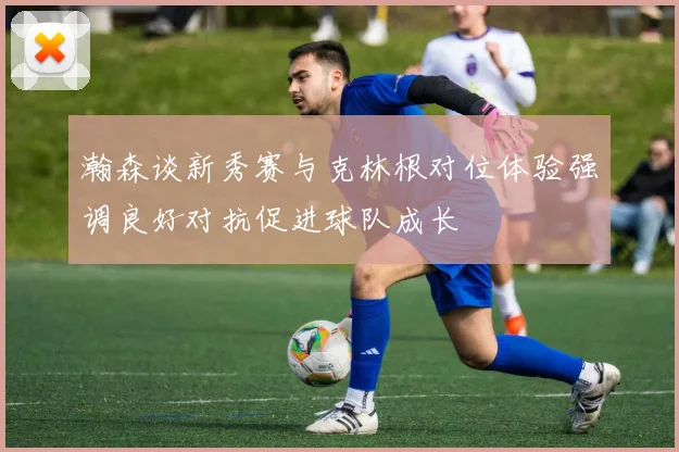瀚森谈新秀赛与克林根对位体验强调良好对抗促进球队成长