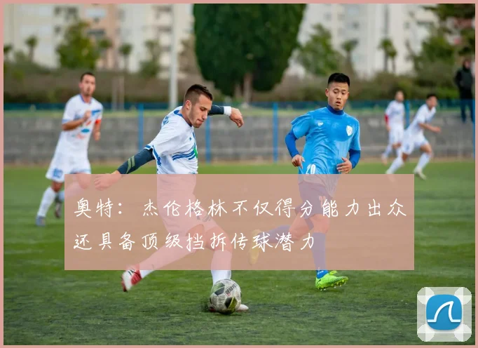 奥特：杰伦格林不仅得分能力出众还具备顶级挡拆传球潜力