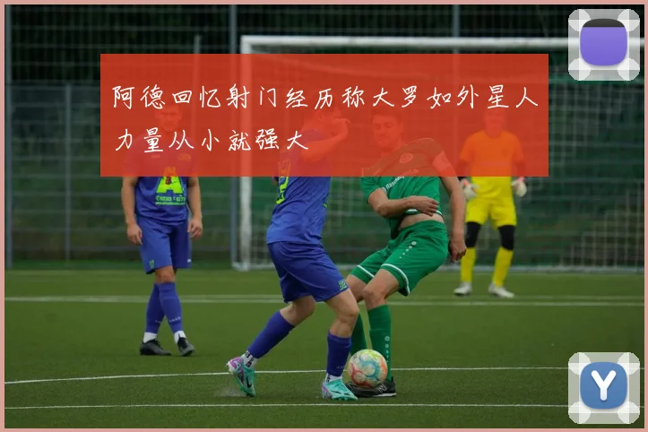 阿德回忆射门经历称大罗如外星人力量从小就强大