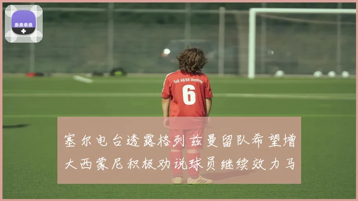 塞尔电台透露格列兹曼留队希望增大西蒙尼积极劝说球员继续效力马竞