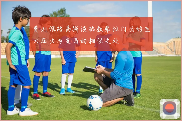 费利佩路易斯谈执教弗拉门戈的巨大压力与皇马的相似之处