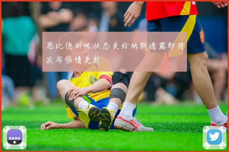 恩比德训练状态良好纳斯透露即将发布伤情更新