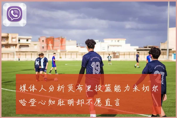 媒体人分析莫布里投篮能力米切尔哈登心知肚明却不愿直言
