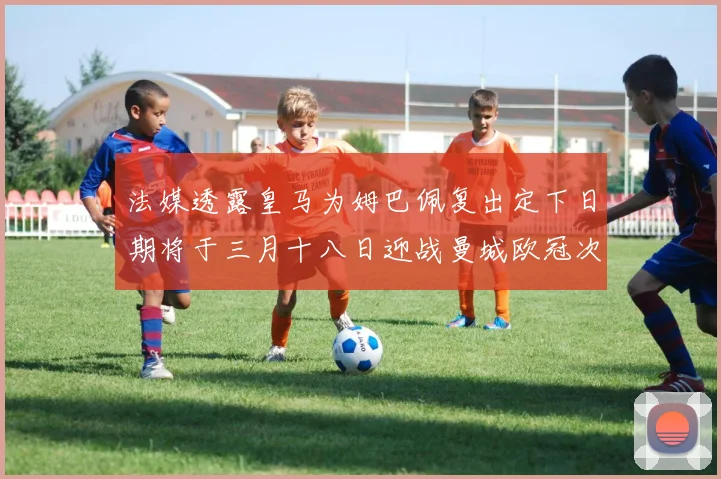 法媒透露皇马为姆巴佩复出定下日期将于三月十八日迎战曼城欧冠次回合