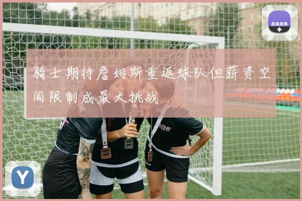 骑士期待詹姆斯重返球队但薪资空间限制成最大挑战