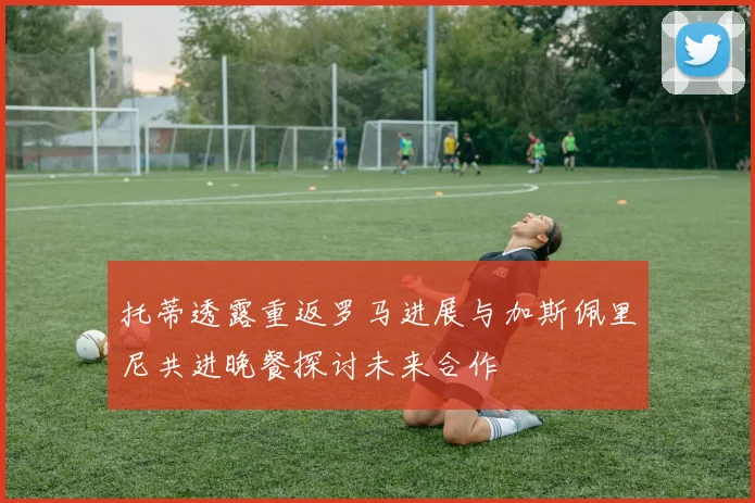 托蒂透露重返罗马进展与加斯佩里尼共进晚餐探讨未来合作