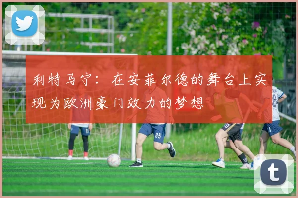 利特马宁：在安菲尔德的舞台上实现为欧洲豪门效力的梦想