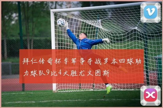 拜仁传奇杯季军争夺战罗本四球助力球队9比4大胜尤文图斯