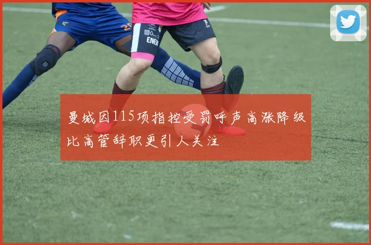 曼城因115项指控受罚呼声高涨降级比高管辞职更引人关注
