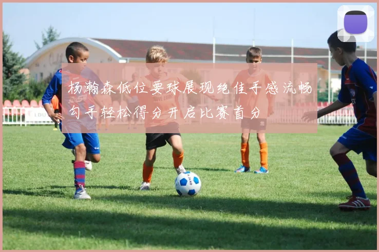 杨瀚森低位要球展现绝佳手感流畅勾手轻松得分开启比赛首分