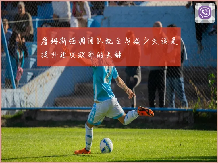 詹姆斯强调团队配合与减少失误是提升进攻效率的关键
