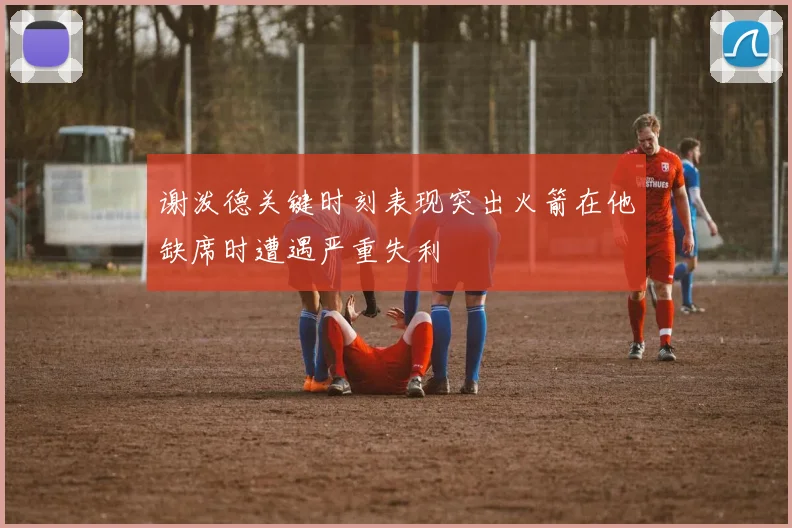 谢泼德关键时刻表现突出火箭在他缺席时遭遇严重失利
