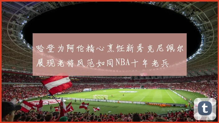 哈登为阿伦精心烹饪新秀克尼佩尔展现老将风范如同NBA十年老兵